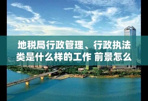 地税局行政管理、行政执法类是什么样的工作 前景怎么样 ？？对于女孩子来说是份好工作嘛？