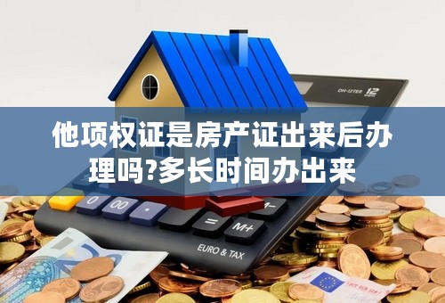 他项权证是房产证出来后办理吗?多长时间办出来