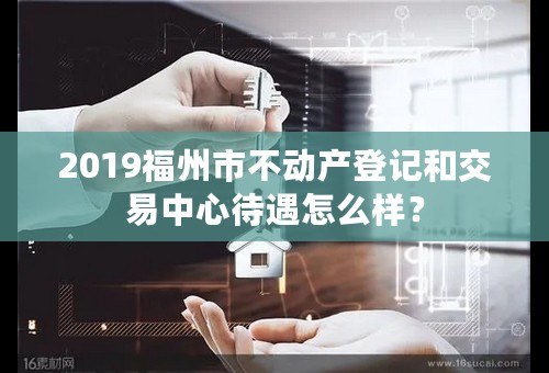 2019福州市不动产登记和交易中心待遇怎么样？