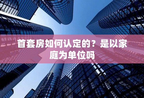 首套房如何认定的？是以家庭为单位吗