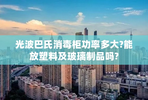 光波巴氏消毒柜功率多大?能放塑料及玻璃制品吗?