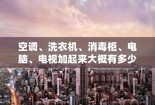 空调、洗衣机、消毒柜、电脑、电视加起来大概有多少功率
