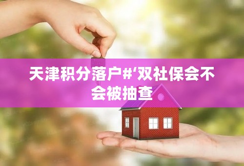 天津积分落户#‘双社保会不会被抽查