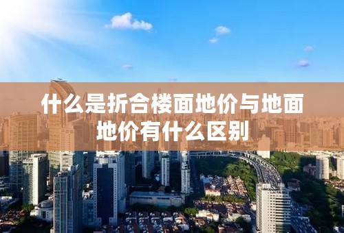 什么是折合楼面地价与地面地价有什么区别