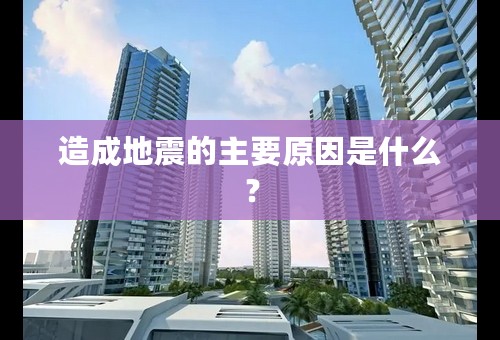 造成地震的主要原因是什么？