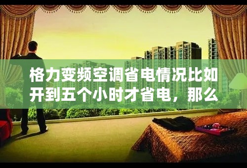 格力变频空调省电情况比如开到五个小时才省电，那么前面的五个小时就不省电了吗