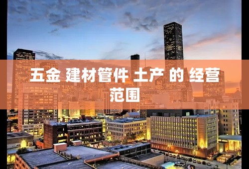 五金 建材管件 土产 的 经营范围