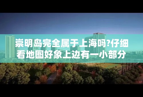崇明岛完全属于上海吗?仔细看地图好象上边有一小部分属于江苏