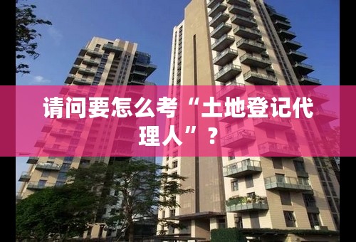 请问要怎么考“土地登记代理人”？