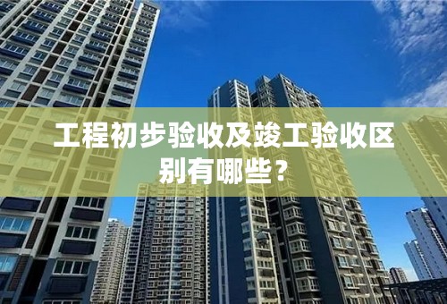 工程初步验收及竣工验收区别有哪些？