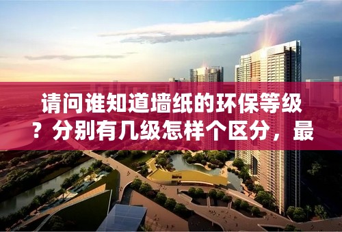 请问谁知道墙纸的环保等级？分别有几级怎样个区分，最好有相关权威资料。谢谢。