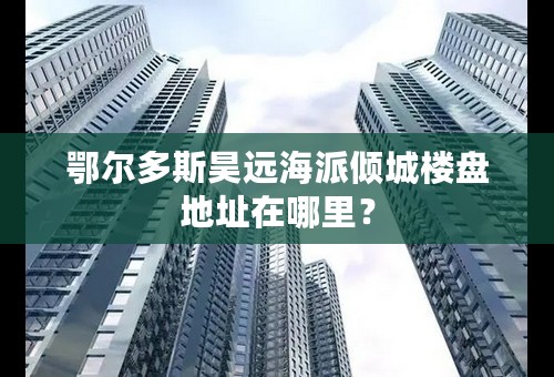 鄂尔多斯昊远海派倾城楼盘地址在哪里？