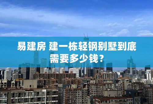 易建房 建一栋轻钢别墅到底需要多少钱？