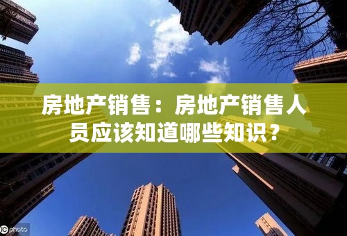 房地产销售：房地产销售人员应该知道哪些知识？