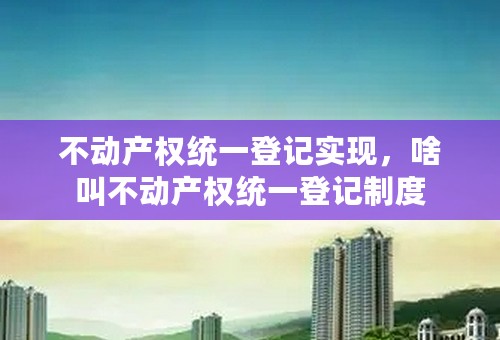 不动产权统一登记实现，啥叫不动产权统一登记制度