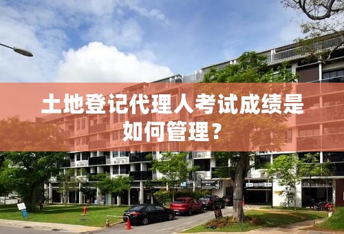 土地登记代理人考试成绩是如何管理？