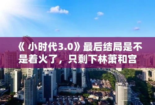 《 小时代3.0》最后结局是不是着火了，只剩下林萧和宫明活着了？
