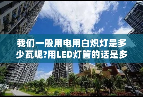 我们一般用电用白炽灯是多少瓦呢?用LED灯管的话是多少瓦的呢?有谁可以告诉我吗?谢