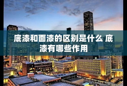 底漆和面漆的区别是什么 底漆有哪些作用