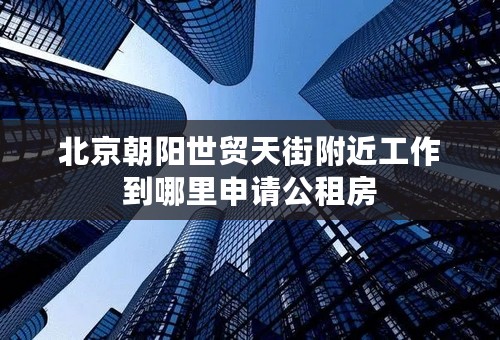 北京朝阳世贸天街附近工作到哪里申请公租房