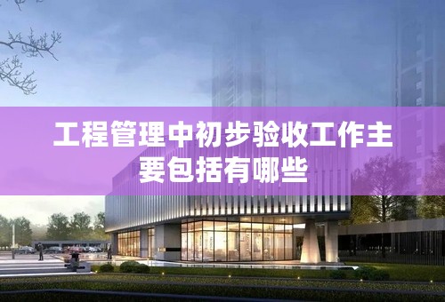 工程管理中初步验收工作主要包括有哪些