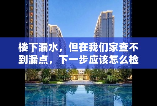 楼下漏水，但在我们家查不到漏点，下一步应该怎么检查？