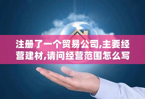 注册了一个贸易公司,主要经营建材,请问经营范围怎么写