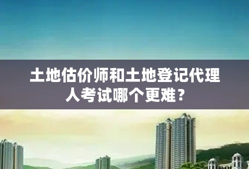 土地估价师和土地登记代理人考试哪个更难？
