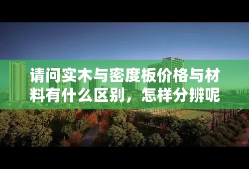 请问实木与密度板价格与材料有什么区别，怎样分辨呢？请大家帮帮忙！！