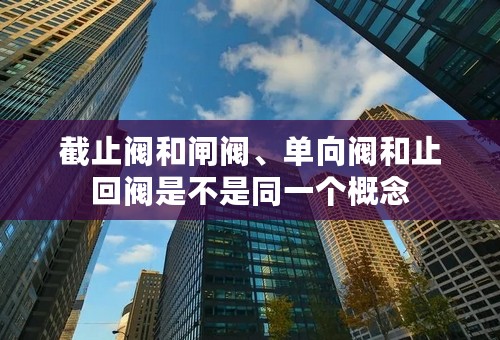 截止阀和闸阀、单向阀和止回阀是不是同一个概念