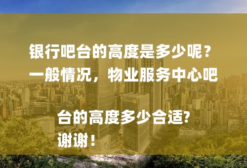 银行吧台的高度是多少呢？
一般情况，物业服务中心吧台的高度多少合适?
谢谢！