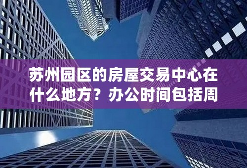 苏州园区的房屋交易中心在什么地方？办公时间包括周六吗？