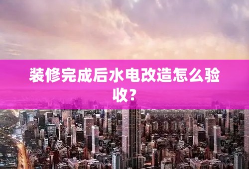 装修完成后水电改造怎么验收？