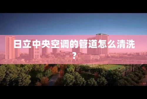 日立中央空调的管道怎么清洗？