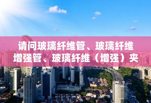 请问玻璃纤维管、玻璃纤维增强管、玻璃纤维（增强）夹砂管、玻璃钢管、玻璃钢夹砂管一样吗？急！急！急！