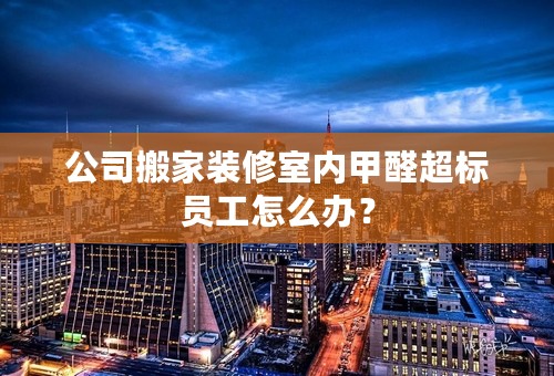 公司搬家装修室内甲醛超标员工怎么办？