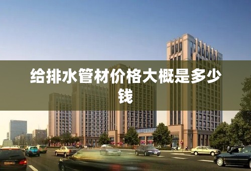 给排水管材价格大概是多少钱
