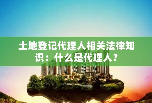 土地登记代理人相关法律知识：什么是代理人？