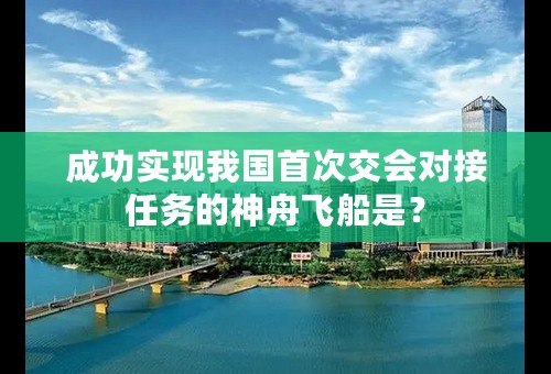 成功实现我国首次交会对接任务的神舟飞船是？