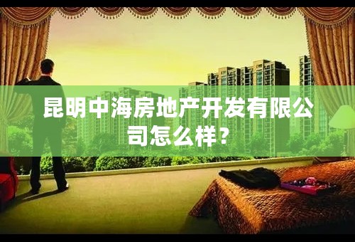 昆明中海房地产开发有限公司怎么样？