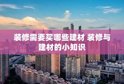 装修需要买哪些建材 装修与建材的小知识