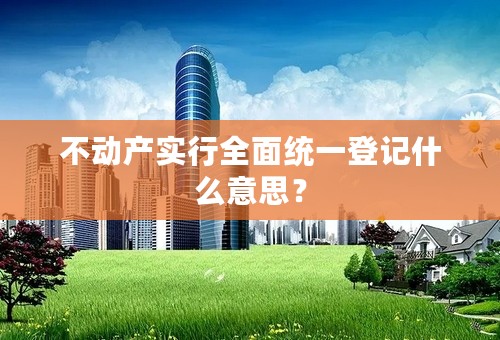 不动产实行全面统一登记什么意思？
