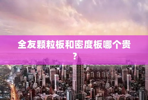 全友颗粒板和密度板哪个贵？