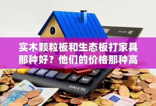 实木颗粒板和生态板打家具那种好？他们的价格那种高些？