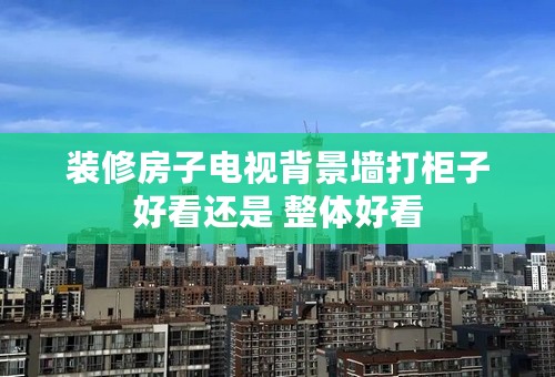 装修房子电视背景墙打柜子好看还是 整体好看