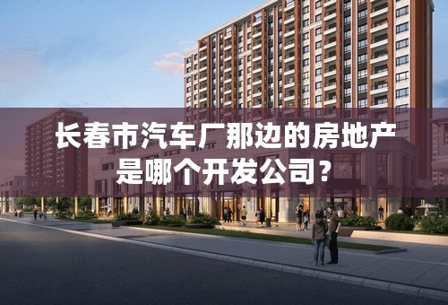 长春市汽车厂那边的房地产是哪个开发公司？