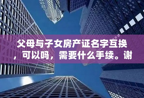 父母与子女房产证名字互换，可以吗，需要什么手续。谢谢，求帮助。