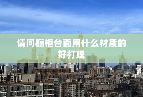 请问橱柜台面用什么材质的好打理