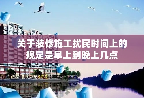 关于装修施工扰民时间上的规定是早上到晚上几点
