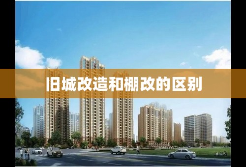 旧城改造和棚改的区别